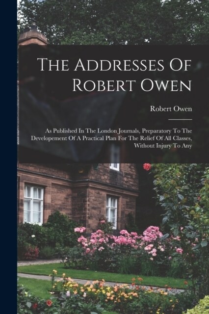 The Addresses Of Robert Owen: As Published In The London Journals, Preparatory To The Developement Of A Practical Plan For The Relief Of All Classes (Paperback)