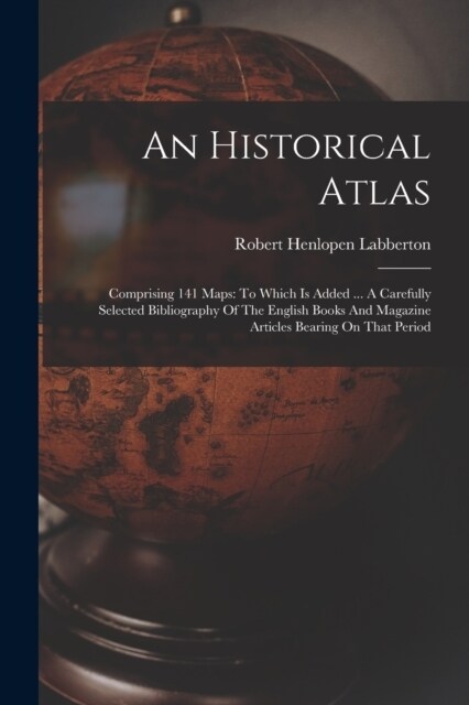 An Historical Atlas: Comprising 141 Maps: To Which Is Added ... A Carefully Selected Bibliography Of The English Books And Magazine Article (Paperback)