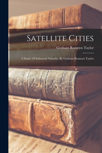 Satellite Cities: A Study Of Industrial Suburbs, By Graham Romeyn Taylor (Paperback)