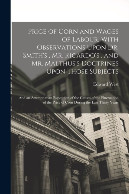 Price of Corn and Wages of Labour, With Observations Upon Dr. Smiths, Mr. Ricardos, and Mr. Malthuss Doctrines Upon Those Subjects: And an Attempt (Paperback)