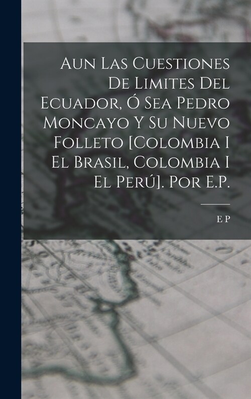 Aun Las Cuestiones De Limites Del Ecuador, ?Sea Pedro Moncayo Y Su Nuevo Folleto [Colombia I El Brasil, Colombia I El Per?. Por E.P. (Hardcover)