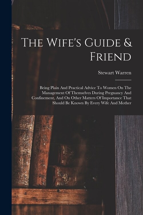 The Wifes Guide & Friend: Being Plain And Practical Advice To Women On The Management Of Themselves During Pregnancy And Confinement, And On Oth (Paperback)