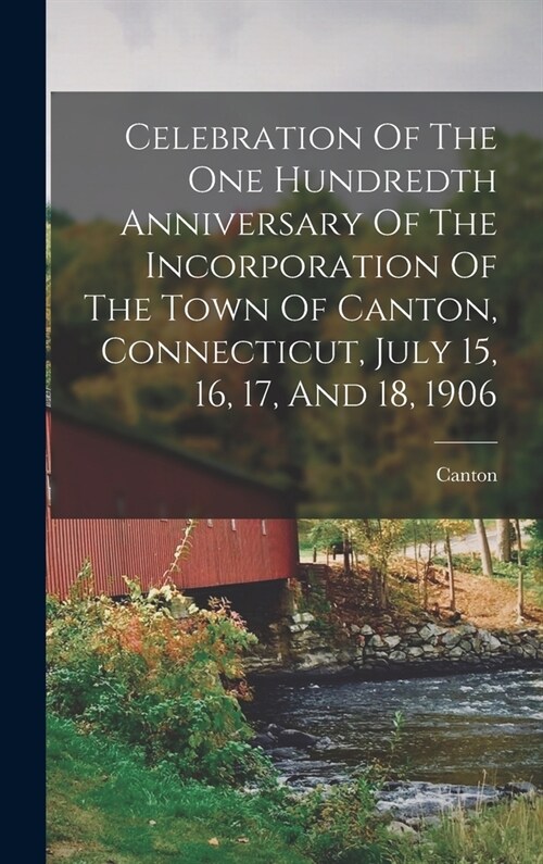 Celebration Of The One Hundredth Anniversary Of The Incorporation Of The Town Of Canton, Connecticut, July 15, 16, 17, And 18, 1906 (Hardcover)