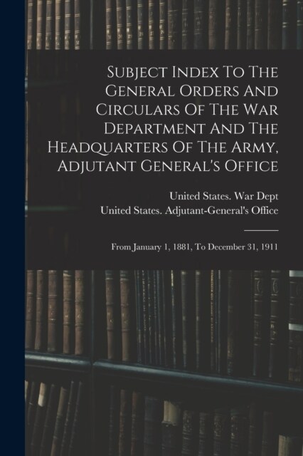 Subject Index To The General Orders And Circulars Of The War Department And The Headquarters Of The Army, Adjutant Generals Office: From January 1, 1 (Paperback)