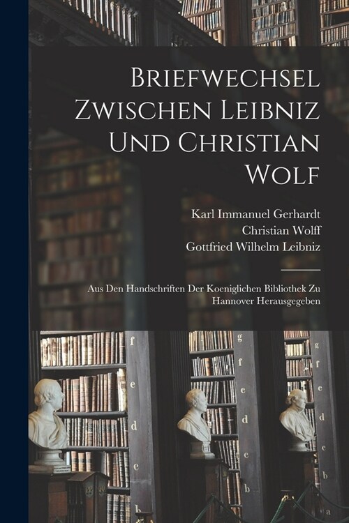 Briefwechsel Zwischen Leibniz und Christian Wolf; aus den Handschriften der Koeniglichen Bibliothek zu Hannover Herausgegeben (Paperback)
