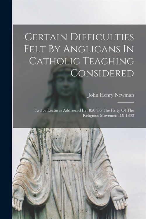 Certain Difficulties Felt By Anglicans In Catholic Teaching Considered: Twelve Lectures Addressed In 1850 To The Party Of The Religious Movement Of 18 (Paperback)