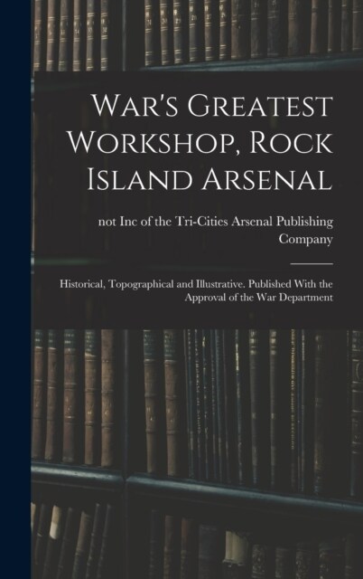 Wars Greatest Workshop, Rock Island Arsenal; Historical, Topographical and Illustrative. Published With the Approval of the War Department (Hardcover)