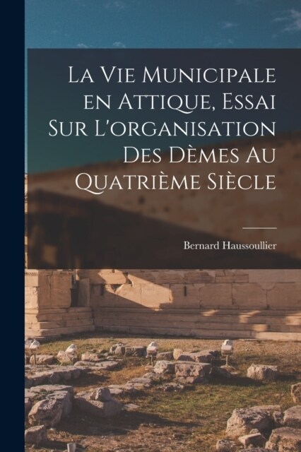 La vie municipale en Attique, essai sur Lorganisation des d?es au quatri?e si?le (Paperback)