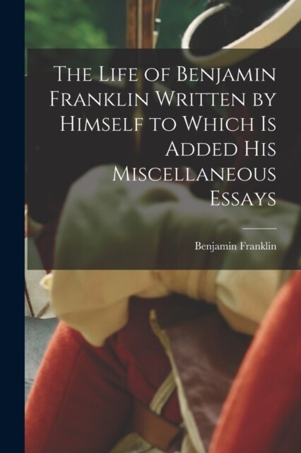 The Life of Benjamin Franklin Written by Himself to Which is Added his Miscellaneous Essays (Paperback)