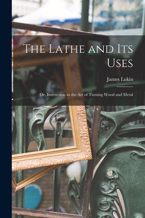 The Lathe and Its Uses: Or, Instruction in the Art of Turning Wood and Metal (Paperback)