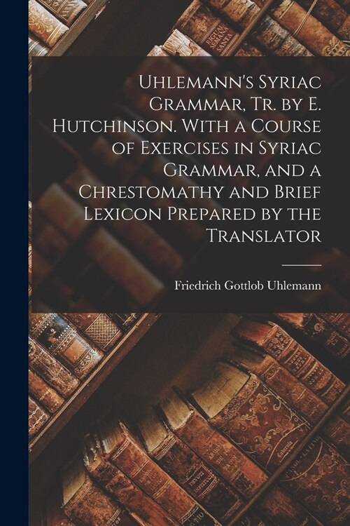 Uhlemanns Syriac Grammar, Tr. by E. Hutchinson. With a Course of Exercises in Syriac Grammar, and a Chrestomathy and Brief Lexicon Prepared by the Tr (Paperback)