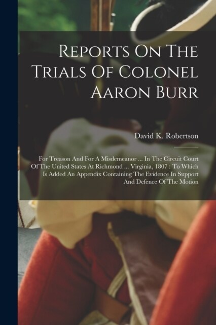 Reports On The Trials Of Colonel Aaron Burr: For Treason And For A Misdemeanor ... In The Circuit Court Of The United States At Richmond ... Virginia, (Paperback)