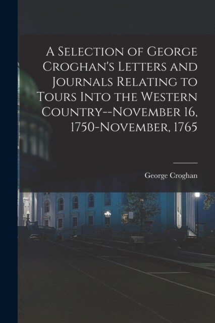 A Selection of George Croghans Letters and Journals Relating to Tours Into the Western Country--November 16, 1750-November, 1765 (Paperback)