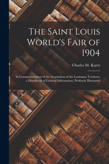 The Saint Louis Worlds Fair of 1904: In Commemoration of the Acquisition of the Louisiana Territory; a Handbook of General Information, Profusely Ill (Paperback)