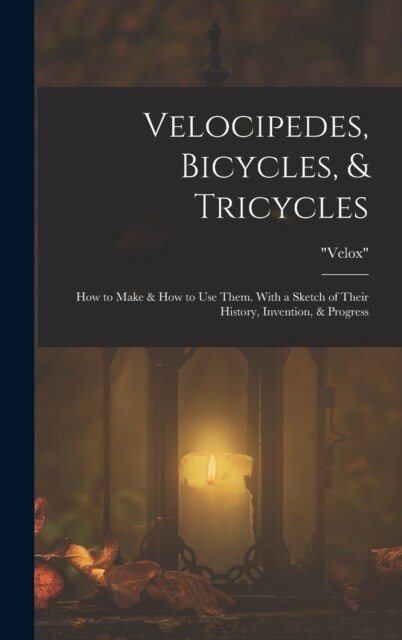 Velocipedes, Bicycles, & Tricycles: How to Make & How to Use Them. With a Sketch of Their History, Invention, & Progress (Hardcover)