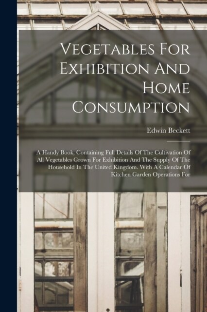 Vegetables For Exhibition And Home Consumption: A Handy Book, Containing Full Details Of The Cultivation Of All Vegetables Grown For Exhibition And Th (Paperback)