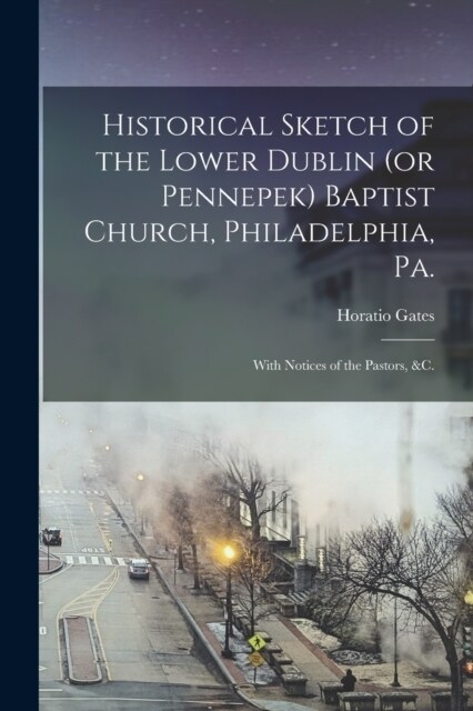 Historical Sketch of the Lower Dublin (or Pennepek) Baptist Church, Philadelphia, Pa.: With Notices of the Pastors, &c. (Paperback)