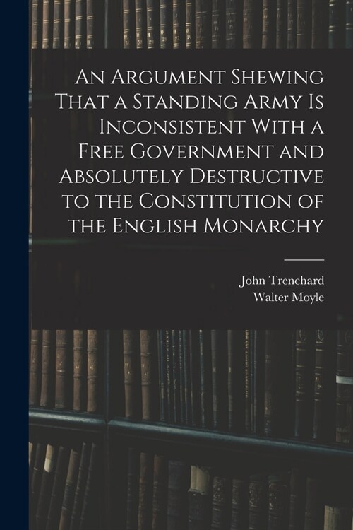 An Argument Shewing That a Standing Army is Inconsistent With a Free Government and Absolutely Destructive to the Constitution of the English Monarchy (Paperback)
