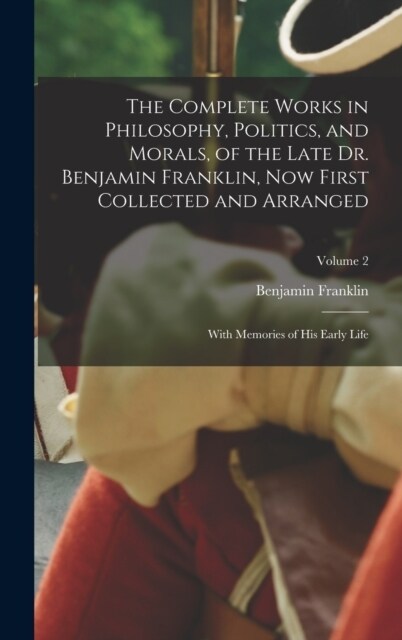 The Complete Works in Philosophy, Politics, and Morals, of the Late Dr. Benjamin Franklin, Now First Collected and Arranged: With Memories of His Earl (Hardcover)
