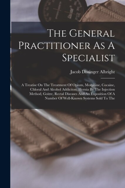 The General Practitioner As A Specialist: A Treatise On The Treatment Of Opium, Morphine, Cocaine, Chloral And Alcohol Addiciton, Hernia By The Inject (Paperback)