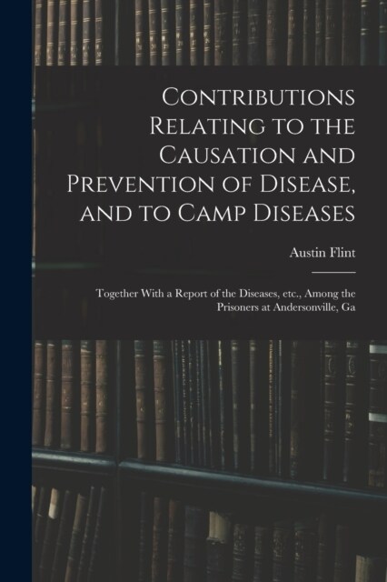 Contributions Relating to the Causation and Prevention of Disease, and to Camp Diseases; Together With a Report of the Diseases, etc., Among the Priso (Paperback)