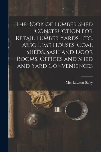 The Book of Lumber Shed Construction for Retail Lumber Yards, etc. Also Lime Houses, Coal Sheds, Sash and Door Rooms, Offices and Shed and Yard Conven (Paperback)