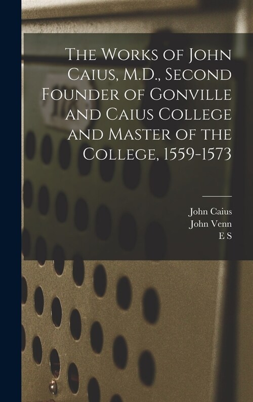 The Works of John Caius, M.D., Second Founder of Gonville and Caius College and Master of the College, 1559-1573 (Hardcover)