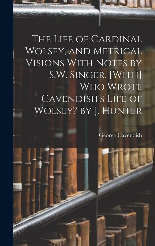 The Life of Cardinal Wolsey, and Metrical Visions With Notes by S.W. Singer. [With] Who Wrote Cavendishs Life of Wolsey? by J. Hunter (Hardcover)