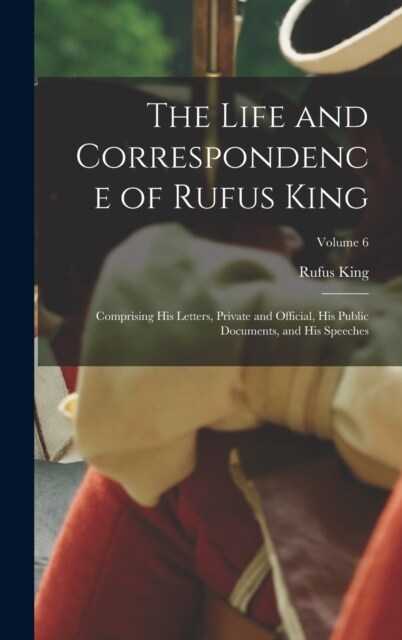 The Life and Correspondence of Rufus King: Comprising His Letters, Private and Official, His Public Documents, and His Speeches; Volume 6 (Hardcover)