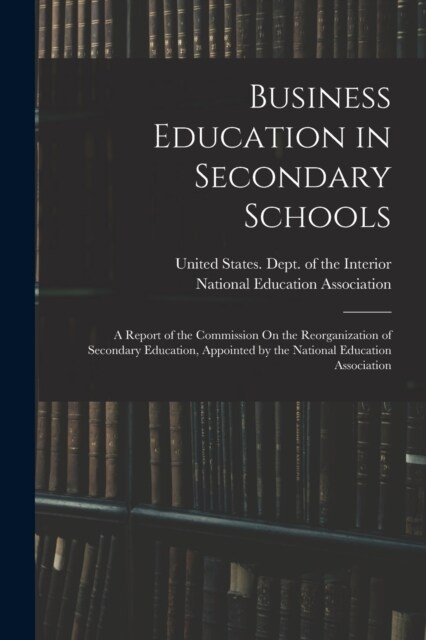 Business Education in Secondary Schools: A Report of the Commission On the Reorganization of Secondary Education, Appointed by the National Education (Paperback)