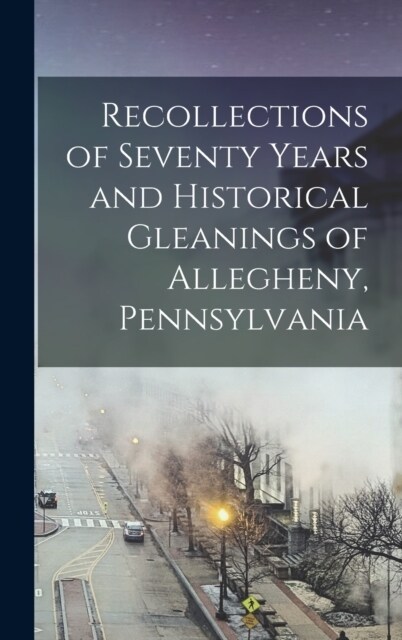 Recollections of Seventy Years and Historical Gleanings of Allegheny, Pennsylvania (Hardcover)
