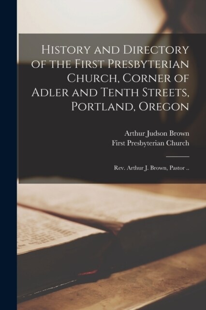 History and Directory of the First Presbyterian Church, Corner of Adler and Tenth Streets, Portland, Oregon: Rev. Arthur J. Brown, Pastor .. (Paperback)