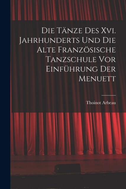 Die T?ze Des Xvi. Jahrhunderts Und Die Alte Franz?ische Tanzschule Vor Einf?rung Der Menuett (Paperback)