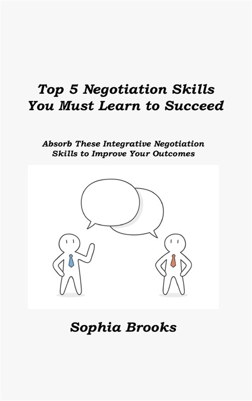 Top 5 Negotiation Skills You Must Learn to Succeed: Absorb These Integrative Negotiation Skills to Improve Your Outcomes (Hardcover)