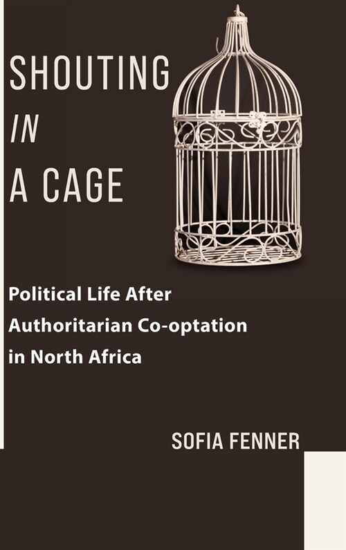 Shouting in a Cage: Political Life After Authoritarian Co-Optation in North Africa (Hardcover)