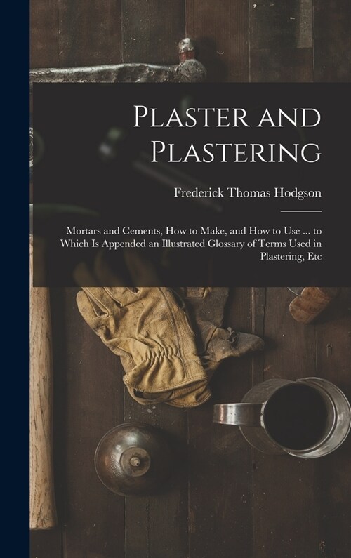 Plaster and Plastering: Mortars and Cements, How to Make, and How to Use ... to Which Is Appended an Illustrated Glossary of Terms Used in Pla (Hardcover)