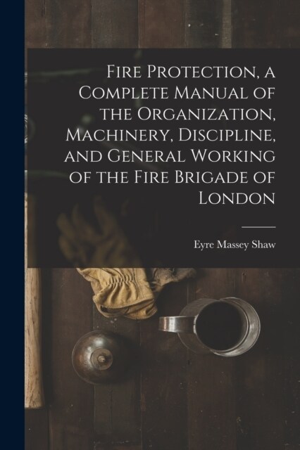 Fire Protection, a Complete Manual of the Organization, Machinery, Discipline, and General Working of the Fire Brigade of London (Paperback)