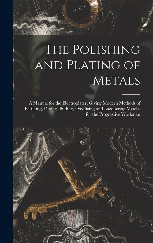 The Polishing and Plating of Metals: A Manual for the Electroplater, Giving Modern Methods of Polishing, Plating, Buffing, Oxydizing and Lacquering Me (Hardcover)