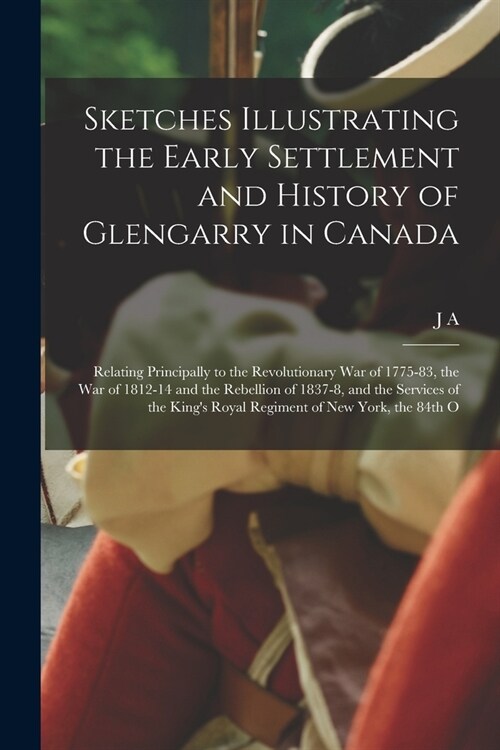 Sketches Illustrating the Early Settlement and History of Glengarry in Canada: Relating Principally to the Revolutionary war of 1775-83, the war of 18 (Paperback)