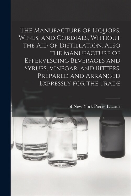 The Manufacture of Liquors, Wines, and Cordials, Without the aid of Distillation. Also the Manufacture of Effervescing Beverages and Syrups, Vinegar, (Paperback)