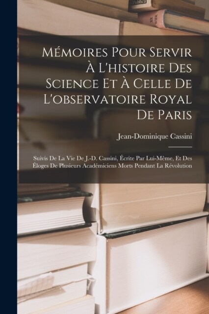 M?oires Pour Servir ?Lhistoire Des Science Et ?Celle De Lobservatoire Royal De Paris: Suivis De La Vie De J.-D. Cassini, ?rite Par Lui-M?e, Et (Paperback)