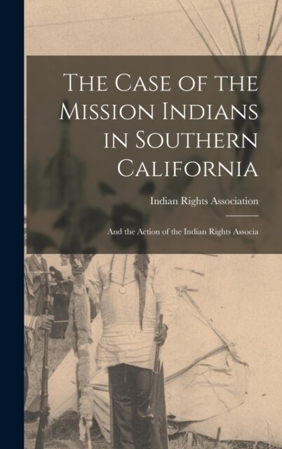 The Case of the Mission Indians in Southern California: And the Action of the Indian Rights Associa (Hardcover)