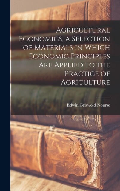 Agricultural Economics, a Selection of Materials in Which Economic Principles are Applied to the Practice of Agriculture (Hardcover)