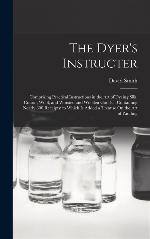 The Dyers Instructer: Comprising Practical Instructions in the Art of Dyeing Silk, Cotton, Wool, and Worsted and Woollen Goods... Containing (Hardcover)