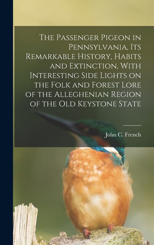 The Passenger Pigeon in Pennsylvania, its Remarkable History, Habits and Extinction, With Interesting Side Lights on the Folk and Forest Lore of the A (Hardcover)