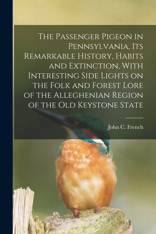 The Passenger Pigeon in Pennsylvania, its Remarkable History, Habits and Extinction, With Interesting Side Lights on the Folk and Forest Lore of the A (Paperback)