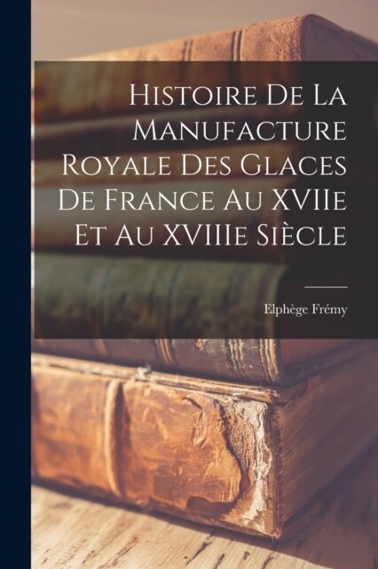 Histoire de la Manufacture Royale des glaces de France au XVIIe et au XVIIIe si?le (Paperback)