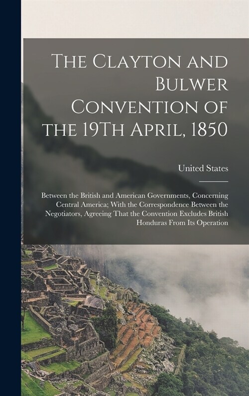 The Clayton and Bulwer Convention of the 19Th April, 1850: Between the British and American Governments, Concerning Central America; With the Correspo (Hardcover)