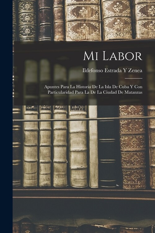 Mi Labor: Apuntes Para La Historia De La Isla De Cuba Y Con Particularidad Para La De La Ciudad De Matanzas (Paperback)