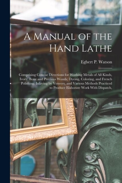 A Manual of the Hand Lathe: Comprising Concise Directions for Working Metals of all Kinds, Ivory, Bone and Precious Woods; Dyeing, Coloring, and F (Paperback)